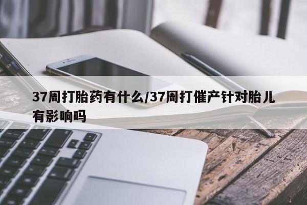 打胎药微信上哪里买37周打胎药有什么/37周打催产针对胎儿有影响吗
