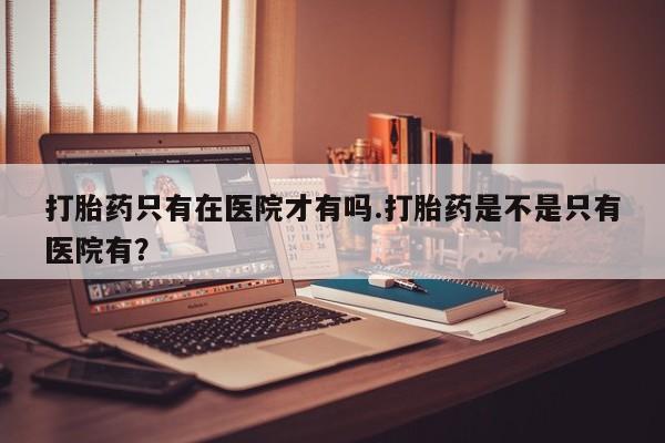打胎药微信上哪里买打胎药只有在医院才有吗.打胎药是不是只有医院有？