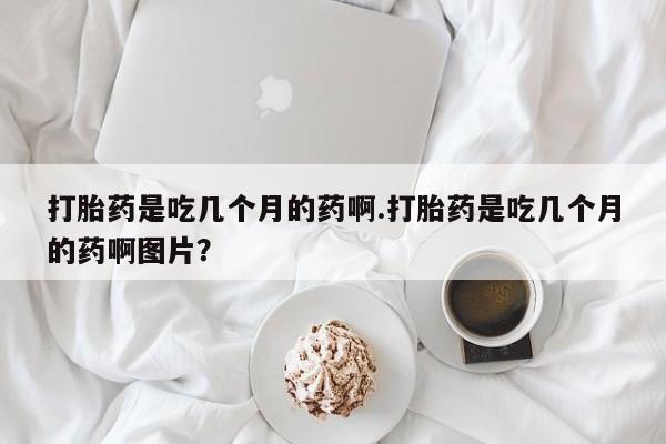 打胎药微信上哪里买打胎药是吃几个月的药啊.打胎药是吃几个月的药啊图片？