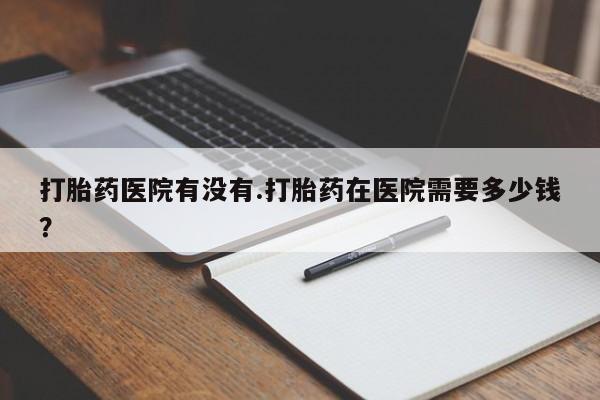打胎药微信上哪里买打胎药医院有没有.打胎药在医院需要多少钱？