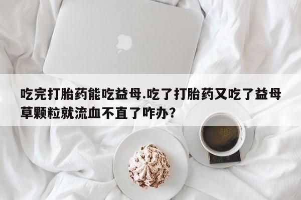 打胎药微信上哪里买吃完打胎药能吃益母.吃了打胎药又吃了益母草颗粒就流血不直了咋办？