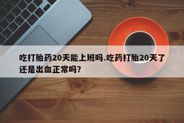 打胎药微信上哪里买吃打胎药20天能上班吗.吃药打胎20天了还是出血正常吗？