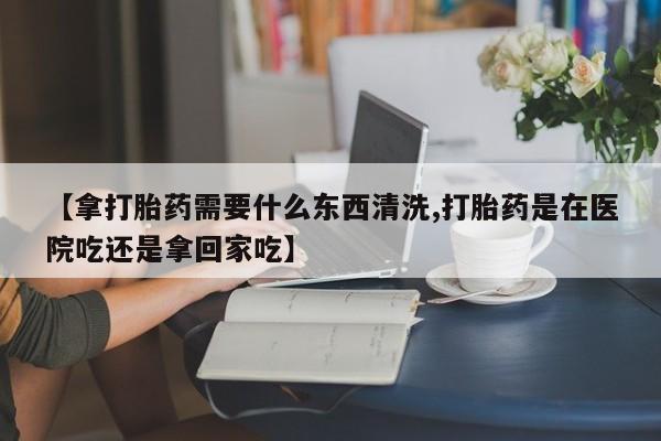 打胎药微信上哪里买【拿打胎药需要什么东西清洗,打胎药是在医院吃还是拿回家吃】