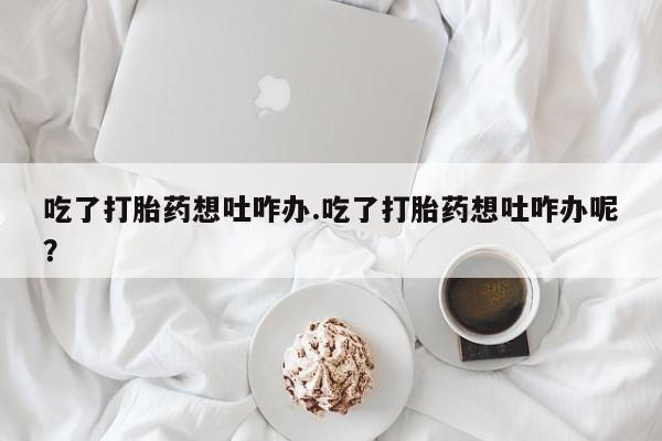 打胎药微信上哪里买吃了打胎药想吐咋办.吃了打胎药想吐咋办呢？