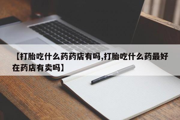 打胎药微信上哪里买【打胎吃什么药药店有吗,打胎吃什么药最好在药店有卖吗】