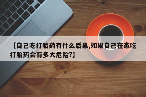 打胎药微信上哪里买【自己吃打胎药有什么后果,如果自己在家吃打胎药会有多大危险?】