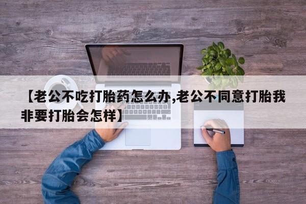 打胎药微信上哪里买【老公不吃打胎药怎么办,老公不同意打胎我非要打胎会怎样】