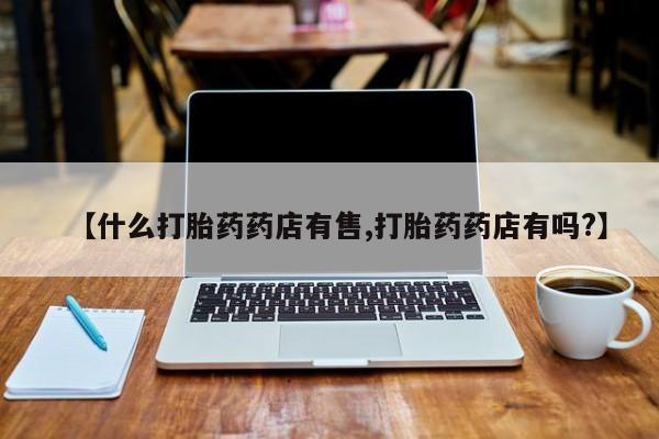 打胎药微信上哪里买【什么打胎药药店有售,打胎药药店有吗?】