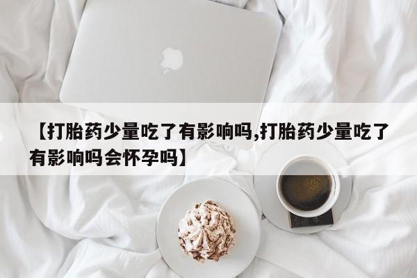 打胎药微信上哪里买【打胎药少量吃了有影响吗,打胎药少量吃了有影响吗会怀孕吗】