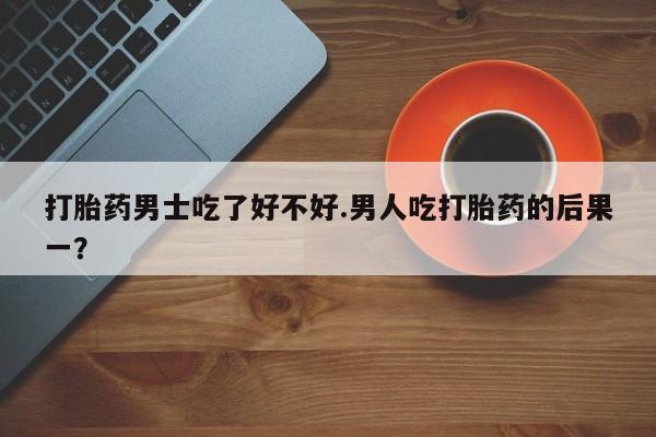 打胎药微信上哪里买打胎药男士吃了好不好.男人吃打胎药的后果一？