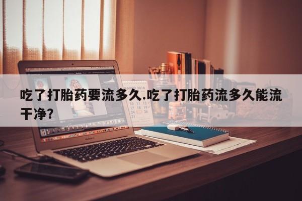 打胎药微信上哪里买吃了打胎药要流多久.吃了打胎药流多久能流干净？