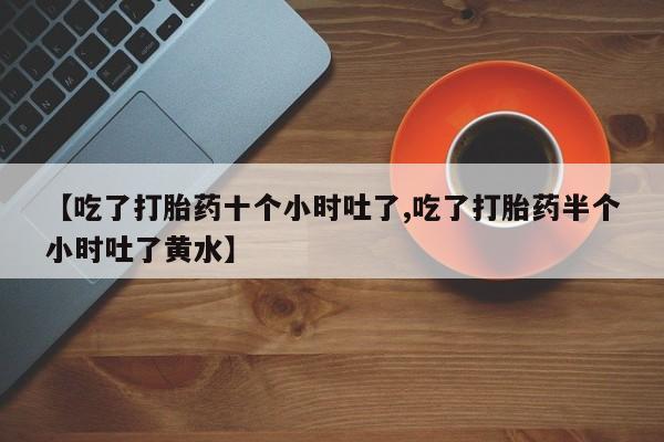 打胎药微信上哪里买【吃了打胎药十个小时吐了,吃了打胎药半个小时吐了黄水】