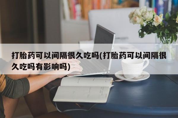 打胎药微信上哪里买打胎药可以间隔很久吃吗(打胎药可以间隔很久吃吗有影响吗)