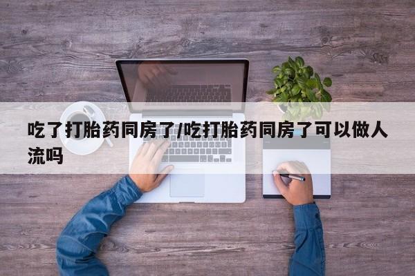 打胎药微信上哪里买吃了打胎药同房了/吃打胎药同房了可以做人流吗