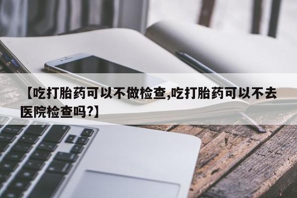 打胎药微信上哪里买【吃打胎药可以不做检查,吃打胎药可以不去医院检查吗?】