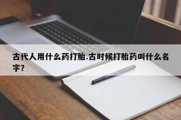 打胎药微信上哪里买古代人用什么药打胎.古时候打胎药叫什么名字？