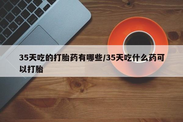 打胎药微信上哪里买35天吃的打胎药有哪些/35天吃什么药可以打胎