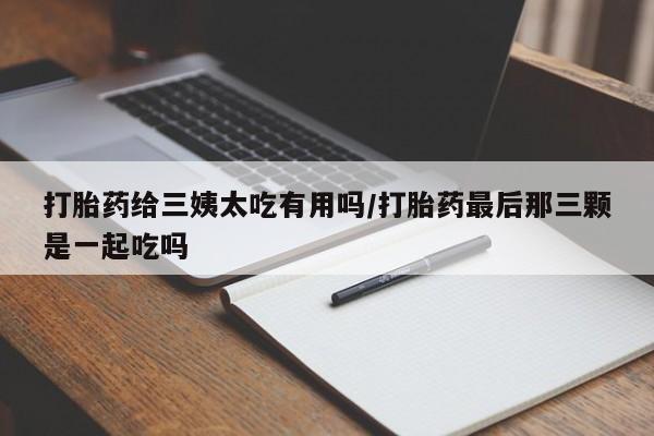 打胎药微信上哪里买打胎药给三姨太吃有用吗/打胎药最后那三颗是一起吃吗