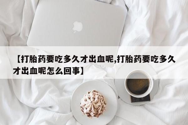打胎药微信上哪里买【打胎药要吃多久才出血呢,打胎药要吃多久才出血呢怎么回事】