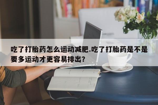 打胎药微信上哪里买吃了打胎药怎么运动减肥.吃了打胎药是不是要多运动才更容易排出？