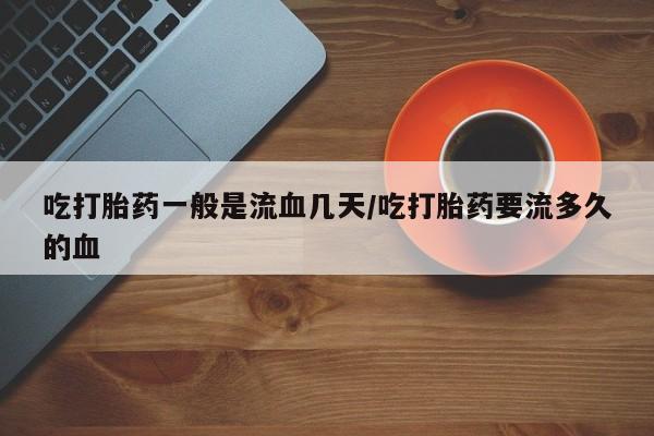 打胎药微信上哪里买吃打胎药一般是流血几天/吃打胎药要流多久的血