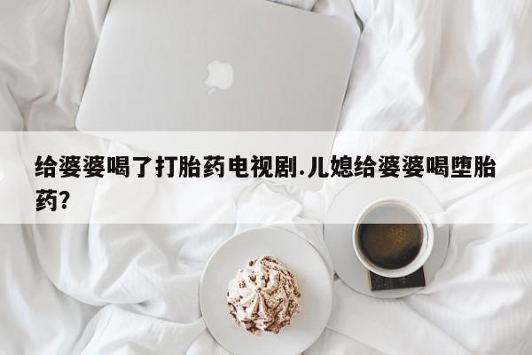 打胎药微信上哪里买给婆婆喝了打胎药电视剧.儿媳给婆婆喝堕胎药？