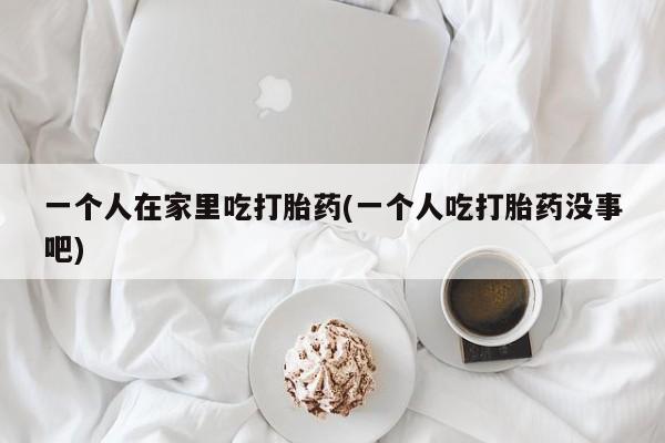 打胎药微信上哪里买一个人在家里吃打胎药(一个人吃打胎药没事吧)