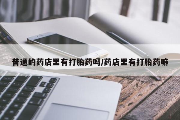 打胎药微信上哪里买普通的药店里有打胎药吗/药店里有打胎药嘛