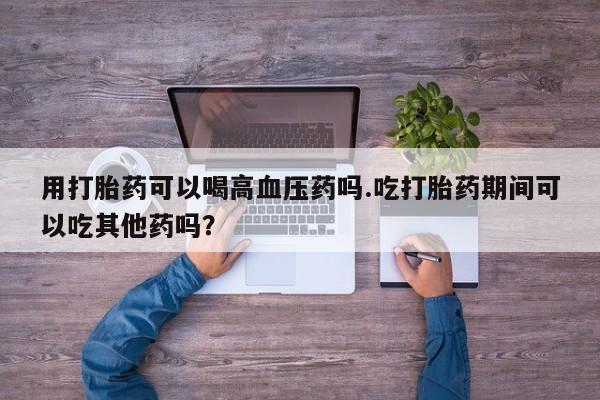 打胎药微信上哪里买用打胎药可以喝高血压药吗.吃打胎药期间可以吃其他药吗？