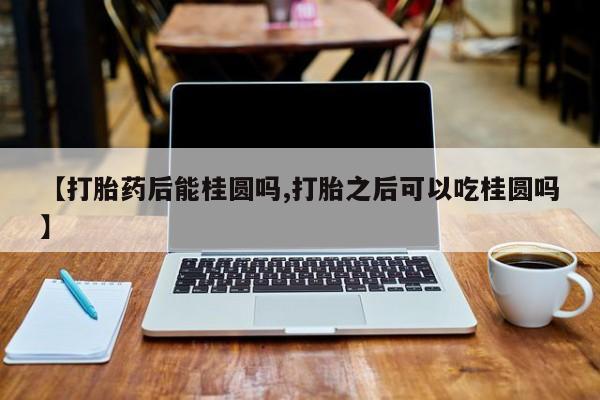 打胎药微信上哪里买【打胎药后能桂圆吗,打胎之后可以吃桂圆吗】
