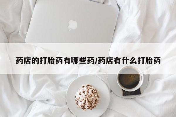 打胎药微信上哪里买药店的打胎药有哪些药/药店有什么打胎药