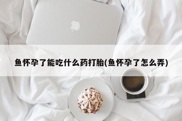 打胎药微信上哪里买鱼怀孕了能吃什么药打胎(鱼怀孕了怎么弄)