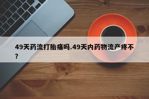 打胎药微信上哪里买49天药流打胎痛吗.49天内药物流产疼不？