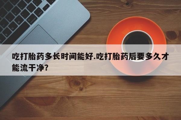打胎药微信上哪里买吃打胎药多长时间能好.吃打胎药后要多久才能流干净？