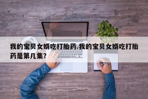 打胎药微信上哪里买我的宝贝女婿吃打胎药.我的宝贝女婿吃打胎药是第几集？