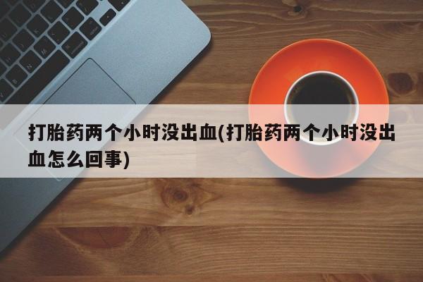 打胎药微信上哪里买打胎药两个小时没出血(打胎药两个小时没出血怎么回事)