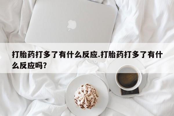 打胎药微信上哪里买打胎药打多了有什么反应.打胎药打多了有什么反应吗？
