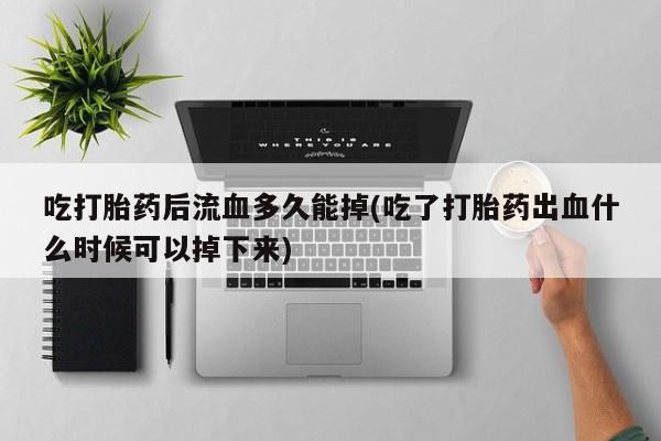 打胎药微信上哪里买吃打胎药后流血多久能掉(吃了打胎药出血什么时候可以掉下来)