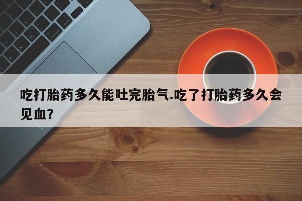 打胎药微信上哪里买吃打胎药多久能吐完胎气.吃了打胎药多久会见血？