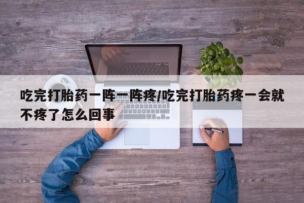 打胎药微信上哪里买吃完打胎药一阵一阵疼/吃完打胎药疼一会就不疼了怎么回事
