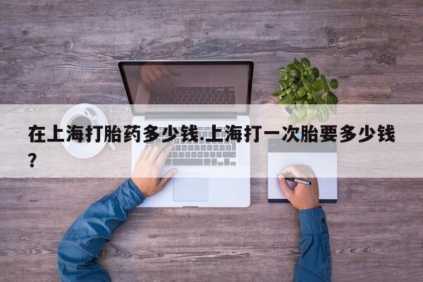 打胎药微信上哪里买在上海打胎药多少钱.上海打一次胎要多少钱？