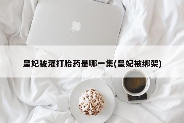 打胎药微信上哪里买皇妃被灌打胎药是哪一集(皇妃被绑架)