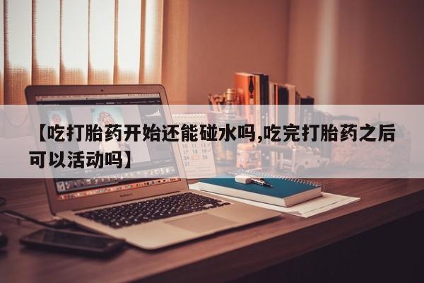 打胎药微信上哪里买【吃打胎药开始还能碰水吗,吃完打胎药之后可以活动吗】