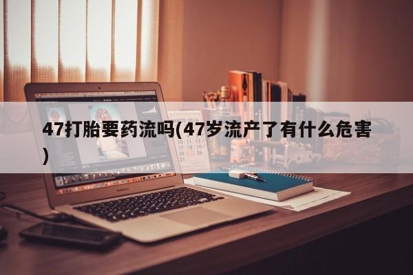 打胎药微信上哪里买47打胎要药流吗(47岁流产了有什么危害)