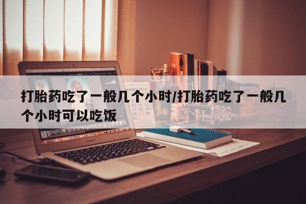 打胎药微信上哪里买打胎药吃了一般几个小时/打胎药吃了一般几个小时可以吃饭
