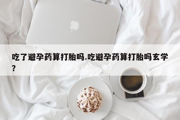 打胎药微信上哪里买吃了避孕药算打胎吗.吃避孕药算打胎吗玄学？