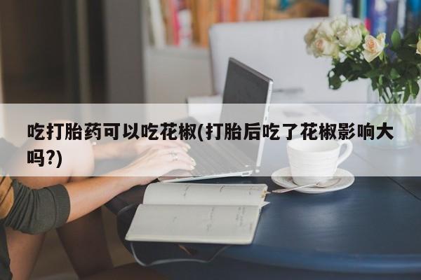打胎药微信上哪里买吃打胎药可以吃花椒(打胎后吃了花椒影响大吗?)