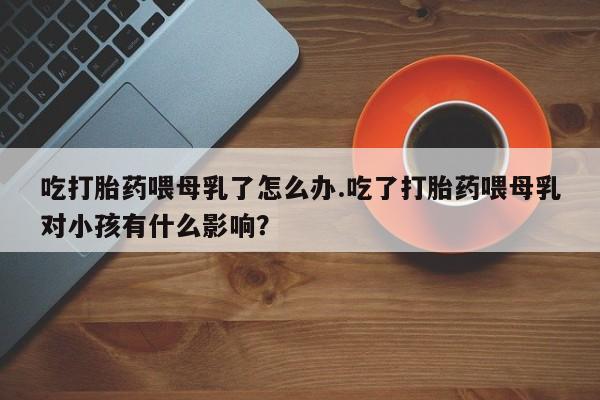 打胎药微信上哪里买吃打胎药喂母乳了怎么办.吃了打胎药喂母乳对小孩有什么影响？