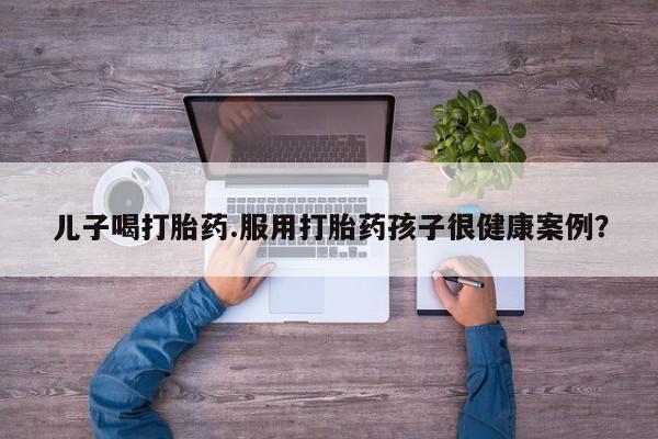 打胎药微信上哪里买儿子喝打胎药.服用打胎药孩子很健康案例？