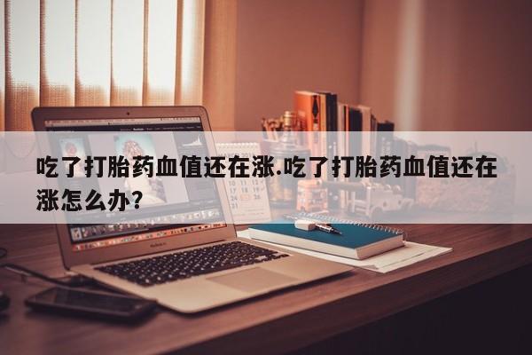 打胎药微信上哪里买吃了打胎药血值还在涨.吃了打胎药血值还在涨怎么办？